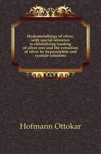 Hydrometallurgy of silver, with special reference to chloridizing roasting of silver ores and the extraction of silver by hyposulphite and cyanide solutions