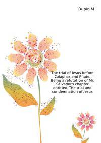 The trial of Jesus before Caiaphas and Pilate. Being a refutation of Mr. Salvador's chapter entitled, "The trial and condemnation of Jesus."