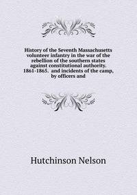 History of the Seventh Massachusetts volunteer infantry in the war of the rebellion of the southern states against constitutional authority. 1861-1865. ... and incidents of the camp, by officers and