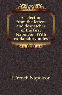 A selection from the letters and despatches of the first Napoleon. With explanatory notes