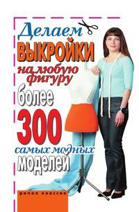 Делаем выкройки на любую фигуру. Более 300 самых модных моделей