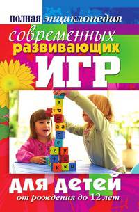 Полная энциклопедия современных развивающих игр для детей. От рождения до 12 лет