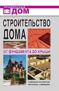 Строительство дома. От фундамента до крыши. Современная архитектура, технологии и материалы