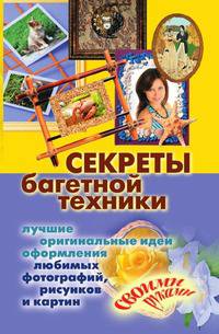Секреты багетной техники. Лучшие оригинальные идеи оформления любимых фотографий, рисунков и картин своими руками