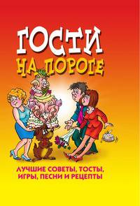 Гости на пороге. Лучшие советы, тосты, игры, песни и рецепты