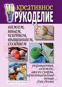 Креативное рукоделие. Вяжем, шьем, плетем, вышиваем, создаем украшения, одежду, аксессуары, оригинальные вещи для дома