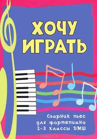 Хочу играть: сборник пьес для фортепиано. 2-3 классы ДМШ. Учебно-методическое пособие
