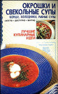 Окрошки и свекольные супы: Борщи. Холодники. Рыбные супы - (Лучшие кулинарные идеи)