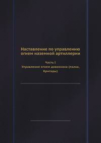 Наставление по управлению огнем наземной артиллерии Часть I Управление огнем дивизиона (полка, бригады). Часть I Управление огнем дивизиона (полка, бригады)