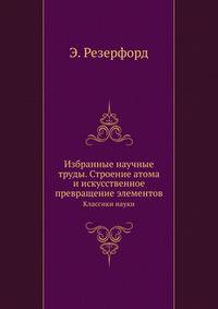 Избранные научные труды. Строение атома и искусственное превращение элементов