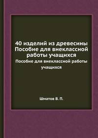 40 изделий из древесины. Пособие для внеклассной работы учащихся