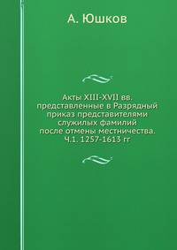 Акты XIII-XVII вв. представленные в Разрядный приказ представителями служилых фамилий после отмены местничества. Часть 1. 1257-1613 гг