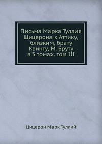 Письма Марка Туллия Цицерона к Аттику, близким, брату Квинту, М. Бруту в 3 томах. том III.