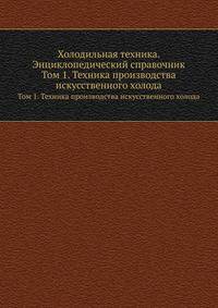 Холодильная техника. Энциклопедический справочник. Том 1. Техника производства искусственного холода