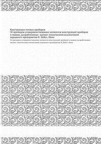 Конструкции точных приборов. 50 примеров усовершенствования элементов конструкций приборов и машин, разработанных научно-техническим коллективом народного предприятия К. Цейсс, Иена