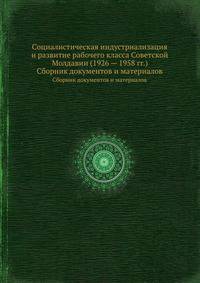 Социалистическая индустриализация и развитие рабочего класса Советской Молдавии (1926 — 1958 гг.). Сборник документов и материалов