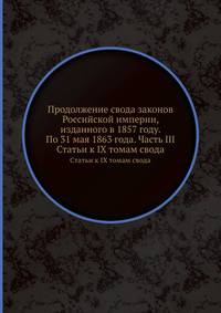 Продолжение свода законов Российской империи, изданного в 1857 году. По 31 мая 1863 года. Часть III. Статьи к IX томам свода