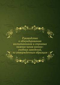 Руководство к обмундированию воспитанников и строевых нижних чинов военно-учебных заведений, по утвержденным образцам