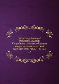 Профессор Дмитрий Иванович Багалей. К тридцатилетней годовщине его учено-педагогической деятельности (1880 – 1910 г.г.)