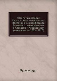 Пять лет из истории Харьковского университета. Воспоминания профессора Роммеля о своем времени, о Харькове и Харьковском университете (1785 - 1815)
