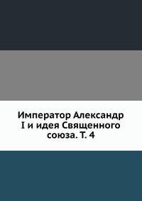 Император Александр I и идея Священного союза. Том 4
