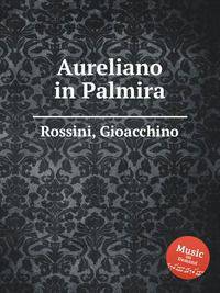 Аврелиан в Пальмире. Aureliano in Palmira by Rossini, Gioacchino