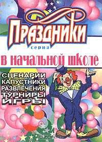 Праздники в начальной школе. Сценарии, капустники, развлечения, турниры, игры