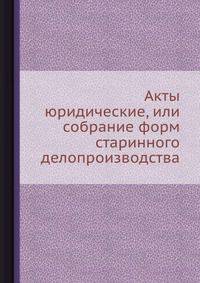 Акты юридические, или собрание форм старинного делопроизводства
