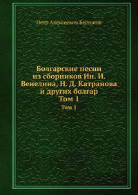 Болгарские песни из сборников Ин. И. Венелина, Н. Д. Катранова и других болгар. Том 1