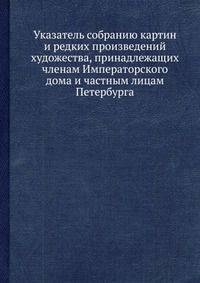 Указатель собранию картин и редких произведений художества, принадлежащих членам Императорского дома и частным лицам Петербурга