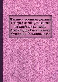 Жизнь и военные деяния генералиссимуса, князя италийского, графа Александра Васильевича Суворова-Рымникского