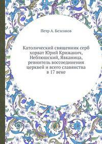 Католический священник серб (хорват) Юрий Крижанич, Неблюшский, Явканица, ревнитель воссоединения церквей и всего славянства в 17 веке