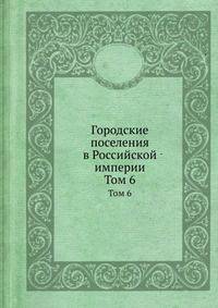 Городские поселения в Российской империи. Том 6