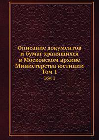 Описание документов и бумаг, хранящихся в Московском архиве Министерства юстиции. Том 1