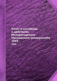 Отчет о состоянии и действиях Императорского Московского университета. 1868