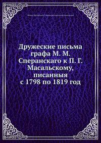 Дружеские письма графа М. М. Сперанскаго к П. Г. Масальскому, писанныя с 1798 по 1819 год