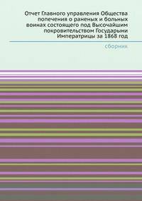 Отчет Главного управления Общества попечения о раненых и больных воинах состоящего под Высочайшим покровительством Государыни Императрицы за 1868 год