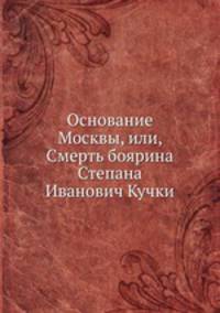 Основание Москвы, или, Смерть боярина Степана Иванович Кучки