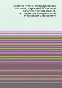 Указатель Русской этнографической выставки, устроенной Обществом любителей естествознания, состоящим при Императорском Московском университете