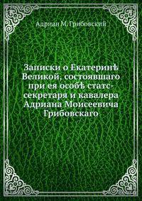Записки о Екатерине Великой, состоявшаго при ея особе статс-секретаря и кавалера Адриана Моисеевича Грибовскаго