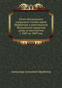 Отчет Московского городского головы князя Щербатова о деятельности Московской городской думы за шестилетие с 1863 по 1869 год