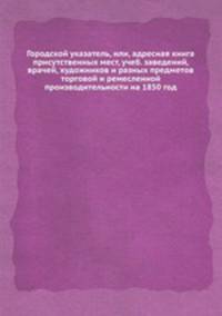 Городской указатель, или, адресная книга присутственных мест, учеб. заведений, врачей, художников и разных предметов торговой и ремесленной производительности на 1850 год