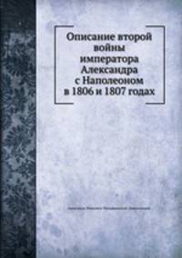 Описание второй войны императора Александра с Наполеоном в 1806 и 1807 годах