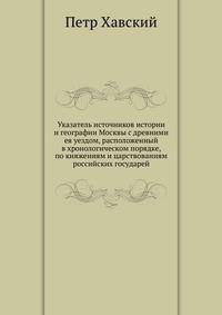 Указатель источников истории и географии Москвы с древними ея уездом, расположенный в хронологическом порядке, по княжениям и царствованиям российских государей