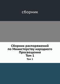 Сборник распоряжений по Министерству народного Просвещения. Том 1