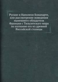 Руские и Наполеон Бонапарте, или рассмотрение поведения нынешнего обладателя Франции с Тильзитскаго мира по изгнание его из древней Российской столицы
