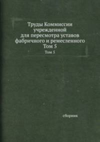 Труды Коммиссии учрежденной для пересмотра уставов фабричного и ремесленного. Том 5