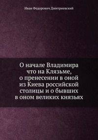 О начале Владимира что на Клязьме, о пренесении в оной из Киева российской столицы и о бывших в оном великих князьях