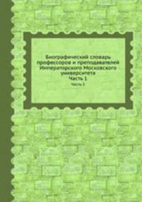 Биографический словарь профессоров и преподавателей Императорского Московского университета. Часть 1