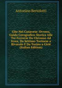 Gite Nel Canavese: Ovvero, Guida Corografico-Storica Alle Tre Ferrovie Da Chivasso Ad Ivrea, Da Settimo Torinese a Rivarolo E Da Torino a Cirie (Italian Edition)
